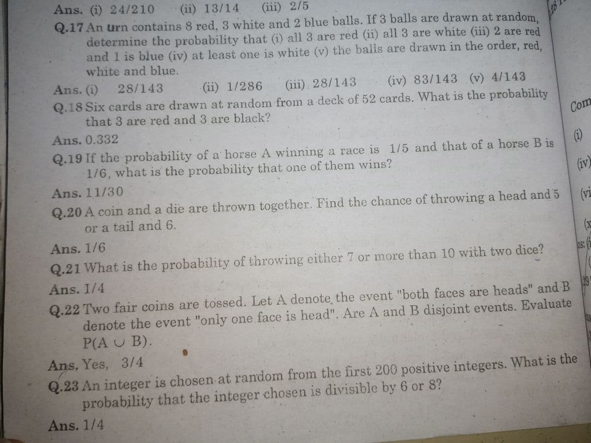 Ans. (i) 24/210
(ii) 13/14
(iii) 2/5
Q.17 An urn contains 8 red, 3 white and 2 blue balls. If 3 balls are drawn at random.
determine the probability that (i) all 3.are red (ii) all 3 are white (iii) 2 are red
and 1 is blue (iv) at least one is white (v) the balls are drawn in the order, red,
white and blue.
Ans. (i) 28/143
(ii) 1/286
(iii), 28/143
Q.18 Six cards are drawn at random from a deck of 52 cards. What is the probability
(iv) 83/143 (v) 4/143
that 3 are red and 3 are black?
Ans. 0.332
Com
Q.19 If the probability of a horse A winning a race is 1/5 and that of a horse B is
1/6, what is the probability that one of them wins?
(1)
Ans. 11/30
(iv)
Q.20 A coin and a die are thrown together. Find the chance of throwing a head and 5
(vi
or a tail and 6.
Ans. 1/6
(x
Q.21 What is the probability of throwing either 7 or more than 10 with two dice?
ns:
Ans. 1/4
Q.22 Two fair coins are tossed. Let A denote the event "both faces are heads" and B
denote the event "only one face is head". Are A and B disjoint events. Evaluate
P(A U B).
Ans, Yes, 3/4
Q.23 An integer is chosen at random from the first 200 positive integers. What is the
probability that the integer chosen is divisible by 6 or 8?
Ans. 1/4
(4)
