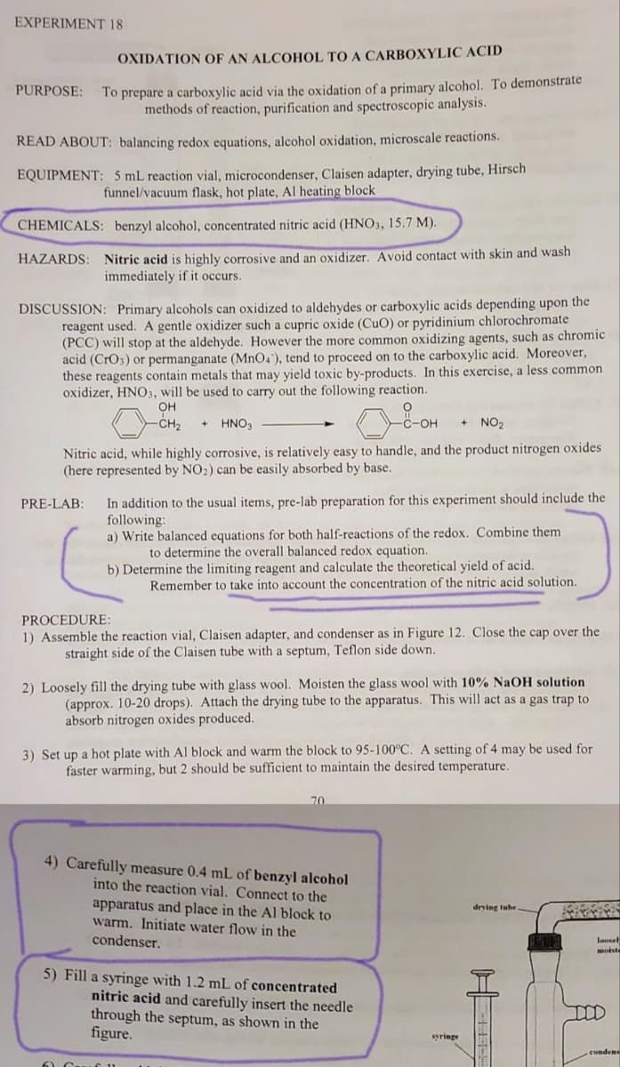 EXPERIMENT 18
PURPOSE:
OXIDATION OF AN ALCOHOL TO A CARBOXYLIC ACID
To prepare a carboxylic acid via the oxidation of a primary alcohol. To demonstrate
methods of reaction, purification and spectroscopic analysis.
READ ABOUT: balancing redox equations, alcohol oxidation, microscale reactions.
EQUIPMENT: 5 mL reaction vial, microcondenser, Claisen adapter, drying tube, Hirsch
funnel/vacuum flask, hot plate, Al heating block
CHEMICALS: benzyl alcohol, concentrated nitric acid (HNO3, 15.7 M).
HAZARDS: Nitric acid is highly corrosive and an oxidizer. Avoid contact with skin and wash
immediately if it occurs.
DISCUSSION: Primary alcohols can oxidized to aldehydes or carboxylic acids depending upon the
reagent used. A gentle oxidizer such a cupric oxide (CuO) or pyridinium chlorochromate
(PCC) will stop at the aldehyde. However the more common oxidizing agents, such as chromic
acid (CrO3) or permanganate (MnO4), tend to proceed on to the carboxylic acid. Moreover,
these reagents contain metals that may yield toxic by-products. In this exercise, a less common
oxidizer, HNO3, will be used to carry out the following reaction.
OH
-CH₂ + HNO3
0&OH
+ NO₂
Nitric acid, while highly corrosive, is relatively easy to handle, and the product nitrogen oxides
(here represented by NO2) can be easily absorbed by base.
PRE-LAB:
In addition to the usual items, pre-lab preparation for this experiment should include the
following:
a) Write balanced equations for both half-reactions of the redox. Combine them
to determine the overall balanced redox equation.
b) Determine the limiting reagent and calculate the theoretical yield of acid.
Remember to take into account the concentration of the nitric acid solution.
PROCEDURE:
1) Assemble the reaction vial, Claisen adapter, and condenser as in Figure 12. Close the cap over the
straight side of the Claisen tube with a septum, Teflon side down.
2) Loosely fill the drying tube with glass wool. Moisten the glass wool with 10% NaOH solution
(approx. 10-20 drops). Attach the drying tube to the apparatus. This will act as a gas trap to
absorb nitrogen oxides produced.
3) Set up a hot plate with Al block and warm the block to 95-100°C. A setting of 4 may be used for
faster warming, but 2 should be sufficient to maintain the desired temperature.
70
4) Carefully measure 0.4 mL of benzyl alcohol
into the reaction vial. Connect to the
apparatus and place in the Al block to
warm. Initiate water flow in the
condenser.
5) Fill a syringe with 1.2 mL of concentrated
nitric acid and carefully insert the needle
through the septum, as shown in the
figure.
drying tube
E6335
loosely
moiste
condens