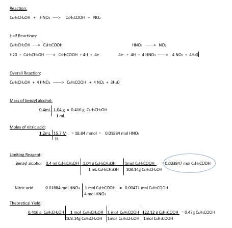 Reaction:
CH-CH₂OH + HNO
Half Reactions:
CHCH₂OH
H20 + CH-CH₂OH-> CHCOOH + 4H+ 4e
Overall Reaction:
CH-CH₂OH + 4HNO₂
CECOOH
Mass of benzyl alcohol:
Moles of nitric acid:
Nitric acid
CaHCOOH + NO₂
0.4mL 1.04g = 0.416 g CH-CH₂OH
1 mL
Theoretical Yield:
HNO
4e + 4H+ 4HNO-> 4NO₂ + 41.0
CusCOOH + 4NO₂ + 3H₂0
1.2mL 15.7 M = 18.84 mmal = 0.01884 mol HNO
1L
Limiting Reagent:
Benzyl alcohol 0.4 ml CH-CHOH 1.04 g CaH:CH-OH |Imol CHCOOH = 0.003847 mol CECOOH
1 mL CaH:CH₂OH 108.14g Cali:CH₂OH
NO₂
0.01884 mol HNO: 1 mol CaH:COOH = 0.00471 mol Cu-COOH
4 mol HNOs
0.416g CH:CH:OH| 1mol CH5CH2OH |1 mol Cl-COOH
108.14g CusCHOH 1mal CaH:CH₂OH
122.12 g CH-C
|122.12 g CH-COOH =0.478 C COOH
1mal CaHCOOH