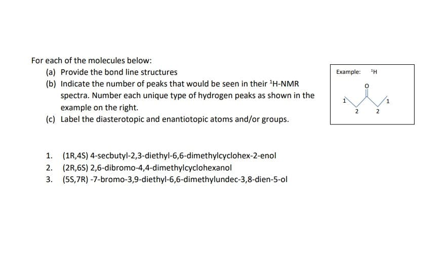 For each of the molecules below:
(a) Provide the bond line structures
(b) Indicate the number of peaks that would be seen in their ¹H-NMR
spectra. Number each unique type of hydrogen peaks as shown in the
example on the right.
(c) Label the diasterotopic and enantiotopic atoms and/or groups.
1. (1R,4S) 4-secbutyl-2,3-diethyl-6,6-dimethylcyclohex-2-enol
2. (2R,6S) 2,6-dibromo-4,4-dimethylcyclohexanol
3. (5S,7R)
-7-bromo-3,9-diethyl-6,6-dimethylundec-3,8-dien-5-ol
Example:
1
2
1Η
2