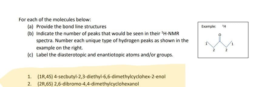 For each of the molecules below:
(a) Provide the bond line structures
(b) Indicate the number of peaks that would be seen in their ¹H-NMR
spectra. Number each unique type of hydrogen peaks as shown in the
example on the right.
(c) Label the diasterotopic and enantiotopic atoms and/or groups.
1. (1R,4S) 4-secbutyl-2,3-diethyl-6,6-dimethylcyclohex-2-enol
2. (2R,6S) 2,6-dibromo-4,4-dimethylcyclohexanol
Example: 1Η
2
2
1