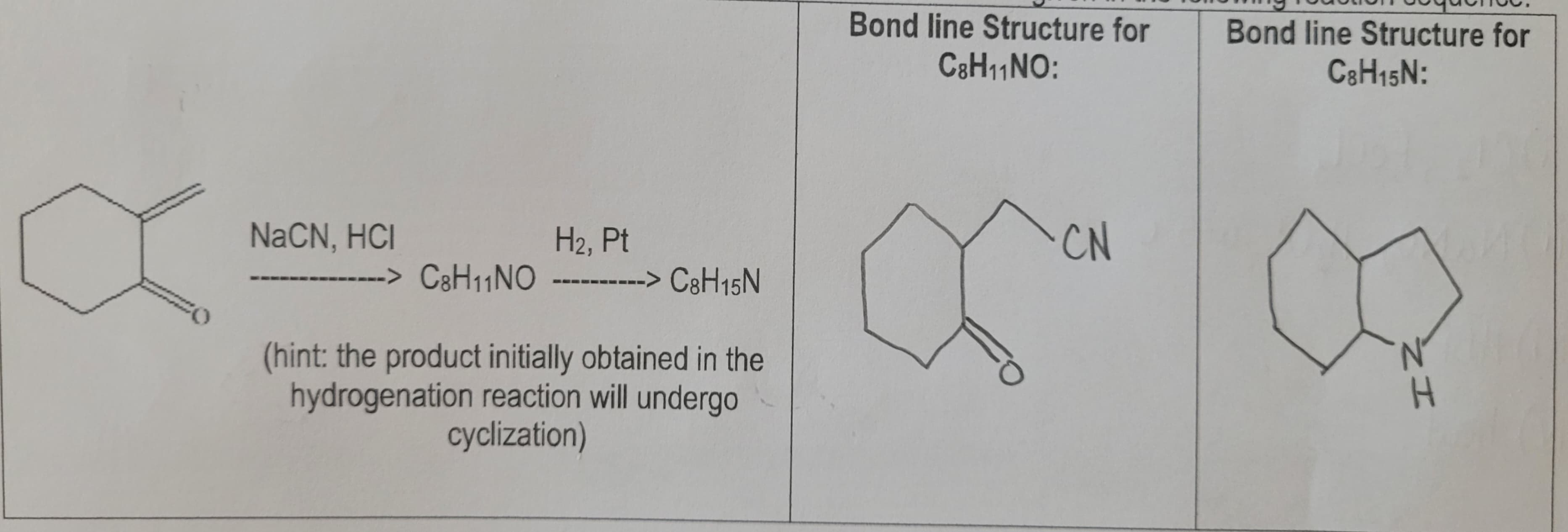 NaCN, HCI
------> C8H₁1NO
H₂, Pt
------> C8H15N
(hint: the product initially obtained in the
hydrogenation reaction will undergo
cyclization)
Bond line Structure for
C8H₁1NO:
FO
CN
Bond line Structure for
C8H15N:
H