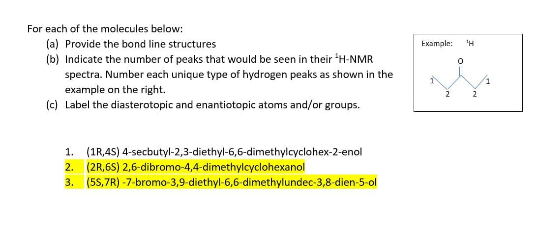 For each of the molecules below:
(a) Provide the bond line structures
(b) Indicate the number of peaks that would be seen in their ¹H-NMR
spectra. Number each unique type of hydrogen peaks as shown in the
example on the right.
(c) Label the diasterotopic and enantiotopic atoms and/or groups.
1. (1R,4S)
2. (2R,6S) 2,6-dibromo-4,4-dimethylcyclohexanol
3. (5S,7R)
4-secbutyl-2,3-diethyl-6,6-dimethylcyclohex-2-enol
-7-bromo-3,9-diethyl-6,6-dimethylundec-3,8-dien-5-ol
Example: ¹H
1
2
2