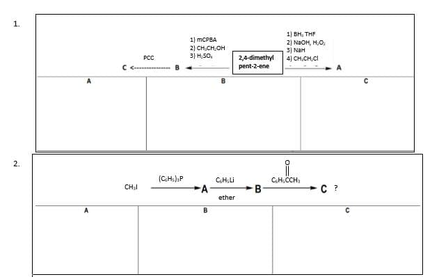 1.
2.
C <
CH₂I
PCC
(CsHs)3P
1) mCPBA
2) CH₂CH₂OH
3) H₂SO₂
A
B
B
C6HsLi
ether
2,4-dimethyl
pent-2-ene
B
1) BH, THF
2) NaOH, H₂O,
3) NaH
4) CH CH CI
0=
C6H5CCH3
A
C ?
C