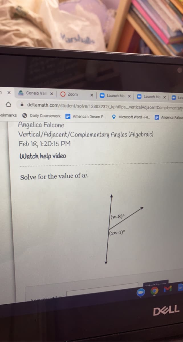 Varshus
A Conejo Vall x
O Zoom
O Launch Me x
O Launch Me x
O Lau
A deltamath.com/student/solve/12803232/_kphillips_verticalAdjacentComplementary
okmarks
O Daily Coursework
E American Dream P.
O Microsoft Word- Re..
EAngelica Falcom
Angelica Falcone
Vertical/Adjacent/Complementary Angles (Algebraic)
Feb 18, 1:20:15 PM
Watch help video
Solve for the value of w.
(w-8)°
(2w-1)°
DELL
