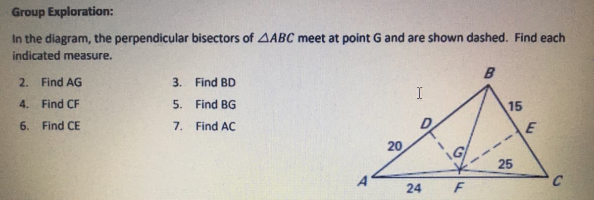 **Group Exploration:**

In the diagram, the perpendicular bisectors of triangle \( \triangle ABC \) meet at point G and are shown dashed. Find each indicated measure.

2. Find AG
3. Find BD
4. Find CF
5. Find BG
6. Find CE
7. Find AC

**Diagram Explanation:**

The diagram displays triangle \( \triangle ABC \) with specific measurements and additional points. Key points marked are A, B, C, D, E, F, and G. The triangle has the following side lengths and segments:

- \( AB = 20 \)
- \( BC = 15 \)
- \( AC = 24 \)
- Lines drawn from A to B (with D labeled on this line), C to G, and F to B showing perpendicular bisectors.
- \( AG \) and \( CF \) are the given segment lines from point G intersecting within triangle \( \triangle ABC \).

Key information includes:
- \( BD = 20 \)
- \( BE = 15 \)
- \( CF = 25 \)

We have to find the values of AG, BD, CF, BG, CE, and AC based on the provided points and existing measurements in the diagram.