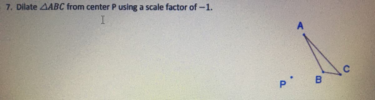 ### Problem 7

**Objective:** To dilate triangle \( \triangle ABC \) from center \( P \) using a scale factor of \(-1\).

**Solution:**
1. **Identifying Points:** The given triangle \( \triangle ABC \) consists of vertices \( A \), \( B \), and \( C \). 
2. **Dilation Center:** The center of dilation is point \( P \).
3. **Scale Factor:** The scale factor is \(-1\).
  
**Dilation with Scale Factor \(-1\):**
- **Effect on Points:** Each point of the triangle will be reflected across the point \( P \) because the scale factor is \(-1\). This will essentially flip the triangle across point \( P \), creating an inverted image of the original triangle where each vertex is mapped to the opposite side of \( P \) at the same distance from \( P \) as the original vertex.

4. **Graphical Representation:**
   - The original triangle \( \triangle ABC \) is shown with vertices at points \( A \), \( B \), and \( C \).
   - Point \( P \) is the center of dilation, located inside the triangle.
   - After performing the dilation, each vertex of the triangle will be located such that:
     - The new position of \( A \) (let's call it \( A' \)) is directly opposite to the original \( A \) with respect to \( P \).
     - Similarly, the positions of \( B' \) and \( C' \) will be directly opposite to the original \( B \) and \( C \) with respect to \( P \).

In the diagram:
- The original triangle is indicated with vertices \( A \), \( B \), and \( C \).
- Point \( P \) is displayed to the left of triangle \( \triangle ABC \).
- The dilated triangle is not explicitly shown, but it would be reflected through \( P \) considering the equal distance and opposite direction from \( P \).