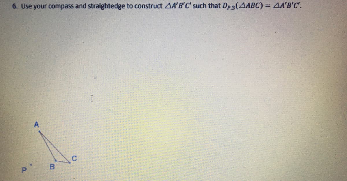 ### Construction of Triangle Using Compass and Straightedge

#### Problem Statement:
**6. Use your compass and straightedge to construct triangle \( \triangle A'B'C' \) such that \( D_{P,3}(\triangle ABC) = \triangle A'B'C' \).**

#### Description:
You are provided with an initial triangle \( \triangle ABC \) and a point \( P \) as shown in the diagram. The task is to construct a new triangle \( \triangle A'B'C' \) by performing a specific geometric transformation. 

#### Diagram Explanation:
The diagram accompanying the problem consists of the following elements:
- A triangle \( \triangle ABC \) with vertices labeled as \( A \), \( B \), and \( C \).
- A point \( P \) outside the triangle \( \triangle ABC \).
- The problem requires constructing a triangle \( \triangle A'B'C' \) such that it fulfills the condition \( D_{P,3}(\triangle ABC) = \triangle A'B'C' \). 

#### Steps for Construction:
1. **Identify Vertices:** Clearly mark the points \( A \), \( B \), and \( C \) on your paper.
2. **Draw Line Segments:** Using your straightedge, connect the points \( A \) to \( B \), \( B \) to \( C \), and \( C \) to \( A \) forming \( \triangle ABC \).
3. **Locate Point \( P \):** Place point \( P \) in the appropriate position as indicated in the diagram.
4. **Use Compass for Transformation:**
   - Set your compass width to a certain proportional distance (based on the specific conditions of the transformation \( D_{P,3} \)).
   - Rotate and translate each vertex of \( \triangle ABC \) with respect to point \( P \), preserving the specified relationship.
5. **Construct \( \triangle A'B'C' \):**
   - Mark the new vertices \( A' \), \( B' \), and \( C' \) at the determined locations after the transformation.
   - Connect these vertices using your straightedge to complete \( \triangle A'B'C' \).

#### Understanding \( D_{P,3} \):
- \( D_{P,3} \) represents a dilation of scale factor 3 centered at point \( P \).

Ensure accuracy in each step to