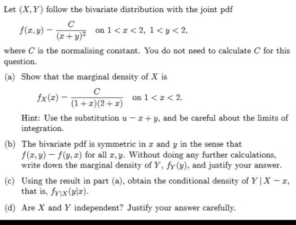 Let (X,Y) follow the bivariate distribution with the joint pdf
f(x, y) –
on 1< x < 2, 1< y < 2,
(x + y)²
where C is the normalising constant. You do not need to calculate C for this
question.
(a) Show that the marginal density of X is
C
fx(x) –
on 1<x < 2.
(1+x)(2+x)
Hint: Use the substitution u – r + y, and be careful about the limits of
integration.
(b) The bivariate pdf is symmetric in r and y in the sense that
f(x, y) – f(y, x) for all r, y. Without doing any further calculations,
write down the marginal density of Y, fy(y), and justify your answer.
(c) Using the result in part (a), obtain the conditional density of Y | X – x,
that is, fyjx(ylx).
(d) Are X and Y independent? Justify your answer carefully.
