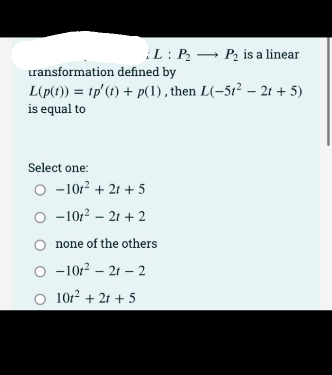 L : P2 → P2 is a linear
ransformation defined by
L(p(t)) = tp'(t) + p(1) , then L(-5t² – 2t + 5)
is equal to
Select one:
O -1012 + 21 + 5
O -10r2 – 2t + 2
none of the others
-10r2 – 21 – 2
O 1012 + 2t + 5
