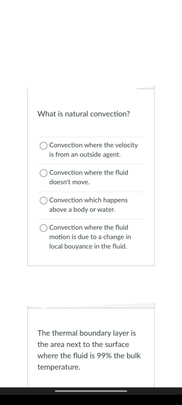 What is natural convection?
Convection where the velocity
is from an outside agent.
Convection where the fluid
doesn't move.
Convection which happens
above a body or water.
Convection where the fluid
motion is due to a change in
local bouyance in the fluid.
The thermal boundary layer is
the area next to the surface
where the fluid is 99% the bulk
temperature.
