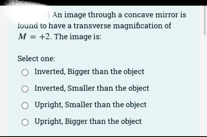 | An image through a concave mirror is
found to have a transverse magnification of
M = +2. The image is:
Select one:
Inverted, Bigger than the object
Inverted, Smaller than the object
Upright, Smaller than the object
Upright, Bigger than the object
