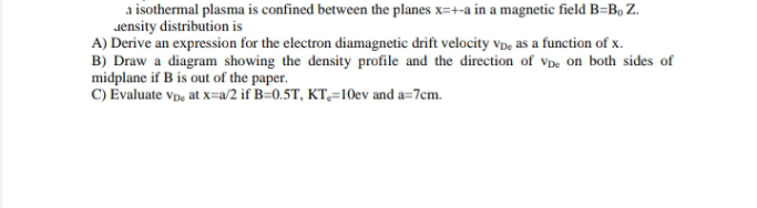 a isothermal plasma is confined between the planes x=+-a in a magnetic field B=Bo Z.
Jensity distribution is
A) Derive an expression for the electron diamagnetic drift velocity vpe as a function of x.
B) Draw a diagram showing the density profile and the direction of vDe on both sides of
midplane if B is out of the paper.
C) Evaluate vp, at x=a/2 if B=0.5T, KT,=10ev and a=7cm.
