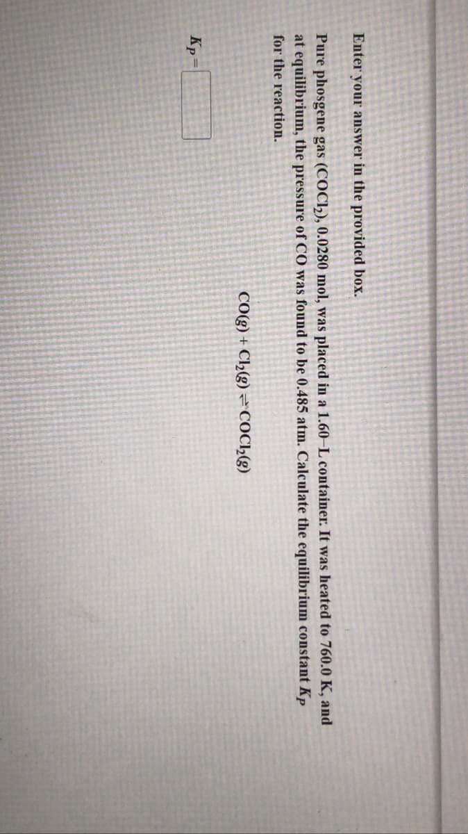 Enter your answer in the provided box.
Pure phosgene gas (COC1), 0.0280 mol, was placed in a 1.60–L container. It was heated to 760.0 K, and
at equilibrium, the pressure of CO was found to be 0.485 atm. Calculate the equilibrium constant Kp
for the reaction.
CO(g) + Cl2(g) =COC2(g)
Kp
