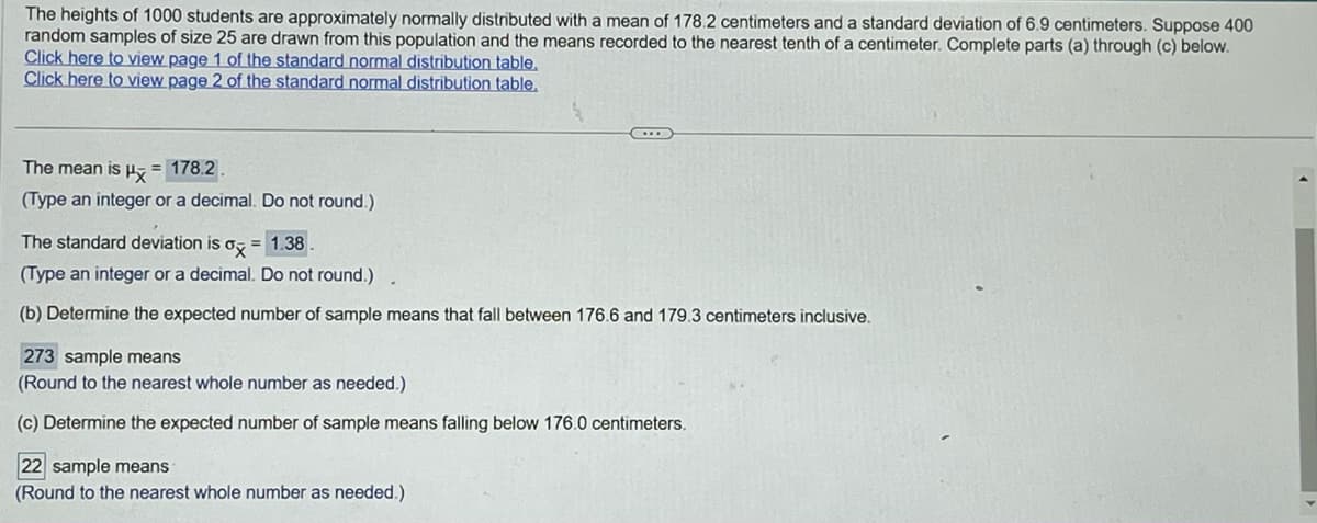 The heights of 1000 students are approximately normally distributed with a mean of 178.2 centimeters and a standard deviation of 6.9 centimeters. Suppose 400
random samples of size 25 are drawn from this population and the means recorded to the nearest tenth of a centimeter. Complete parts (a) through (c) below.
Click here to view page 1 of the standard normal distribution table.
Click here to view page 2 of the standard normal distribution table.
The mean is μ = 178.2.
(Type an integer or a decimal. Do not round.)
The standard deviation is ox= 1.38.
(Type an integer or a decimal. Do not round.)
(b) Determine the expected number of sample means that fall between 176.6 and 179.3 centimeters inclusive.
273 sample means
(Round to the nearest whole number as needed.)
(c) Determine the expected number of sample means falling below 176.0 centimeters.
22 sample means
(Round to the nearest whole number as needed.)