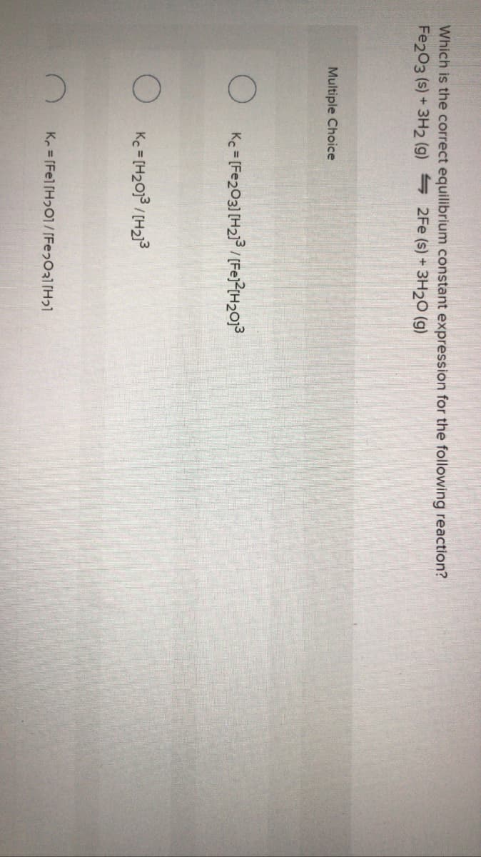 Which is the correct equilibrium constant expression for the following reaction?
Fe203 (s) + 3H2 (g) 2Fe (s) + 3H20 (g)
Multiple Choice
O Ke = [Fe203] [H2/ (Fej?(H2013
Kc = [H2013/[H2)3
K = [Fel[H2O1/ [Fe2031[H21
