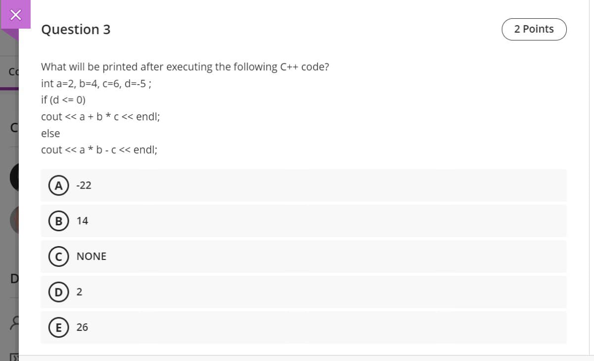 Question 3
2 Points
Co
What will be printed after executing the following C++ code?
int a=2, b=4, c=6, d=-5;
if (d <= 0)
cout << a + b* c << endl;
else
cout << a * b -c << endl;
A
-22
14
(c) NONE
2
E) 26
