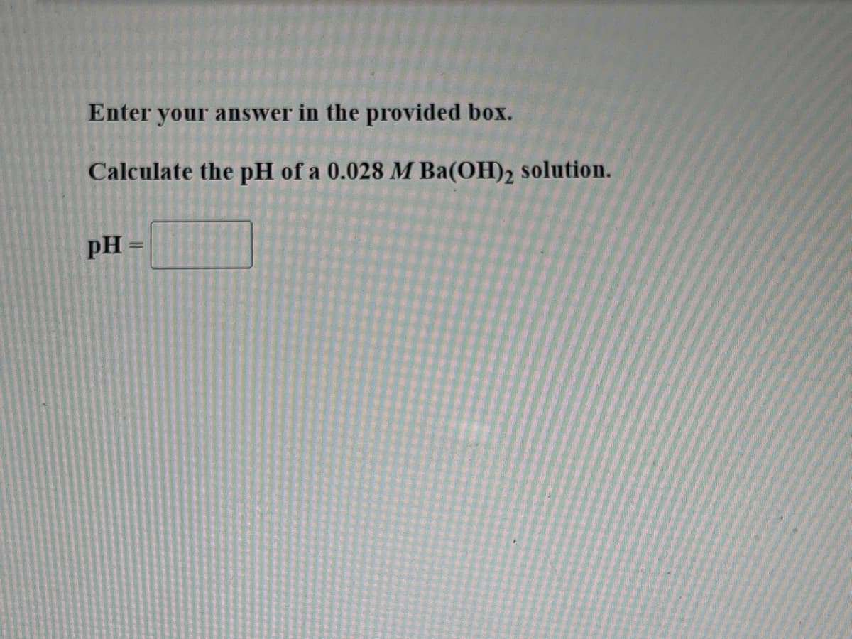 Enter your answer in the provided box.
Calculate the pH of a 0.028 M Ba(OH)2 solution.
pH =