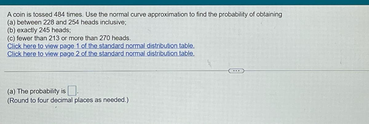 A coin is tossed 484 times. Use the normal curve approximation to find the probability of obtaining
(a) between 228 and 254 heads inclusive;
(b) exactly 245 heads;
(c) fewer than 213 or more than 270 heads.
Click here to view page 1 of the standard normal distribution table.
Click here to view page 2 of the standard normal distribution table.
(a) The probability is
(Round to four decimal places as needed.)