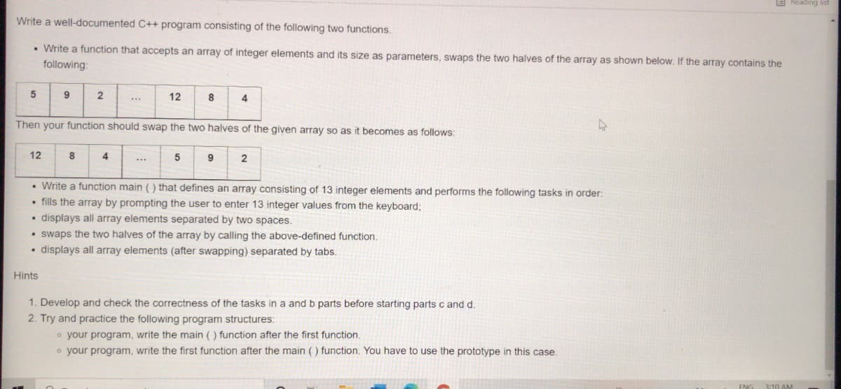 s buipeay E
Write a well-documented C++ program consisting of the following two functions.
• Write a function that accepts an array of integer elements and its size as parameters, swaps the two halves of the array as shown below. If the array contains the
following:
5
9
2
12
8
4
Then your function should swap the two halves of the given array so as it becomes as follows:
12
8
4
5
9
• Write a function main () that defines an array consisting of 13 integer elements and performs the following tasks in order:
• fills the array by prompting the user to enter 13 integer values from the keyboard;
• displays all array elements separated by two spaces.
• swaps the two halves of the array by calling the above-defined function.
• displays all array elements (after swapping) separated by tabs.
Hints
1. Develop and check the correctness of the tasks in a and b parts before starting parts c and d.
2. Try and practice the following program structures:
o your program, write the main () function after the first function.
o your program, write the first function after the main () function. You have to use the prototype in this case.

