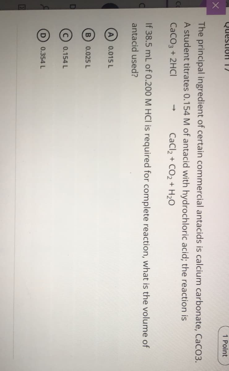 Question 12
1 Point
The principal ingredient of certain commercial antacids is calcium carbonate, CaCO3.
A student titrates 0.154 M of antacid with hydrochloric acid; the reaction is
Co
СаCОз + 2HCI
CaCl2 + CO2 + H2O
If 38.5 mL of 0.200 M HCl is required for complete reaction, what is the volume of
antacid used?
0.015 L
0.025 L
0.154 L
0.354 L
