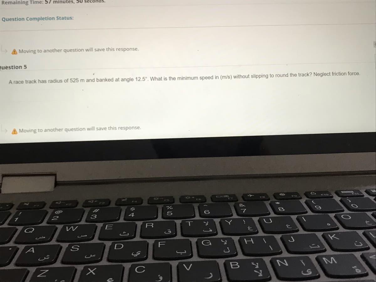 Remaining Time: 57 minutes, 50 seconds.
Question Completion Status:
A Moving to another question will save this response.
Question 5
A race track has radius of 525 m and banked at angle 12,5°. What is the minimum speed in (m/s) without slipping to round the track? Neglect friction force.
A Moving to another question will save this response.
&
23
8
4
W
E
T
Y
を)
K
D
F
NIMA
CS
しの
Wつ
