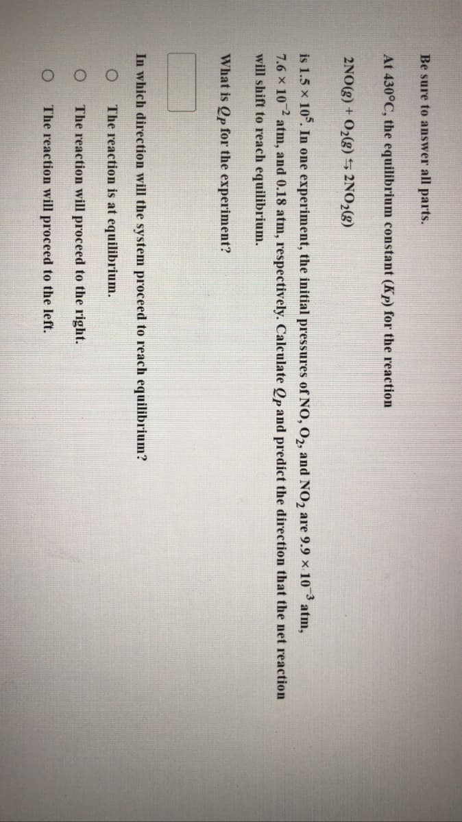 Be sure to answer all parts.
At 430°C, the equilibrium constant (Kp) for the reaction
2NO(g) + O2(g)5 2NO2(g)
is 1.5 x 10°. In one experiment, the initial pressures of NO, O,, and NO, are 9.9 x 10
atm,
7.6 x 10 atm, and 0.18 atm, respectively. Calculate Op and predict the direction that the net reaction
will shift to reach equilibrium.
What is Qp for the experiment?
In which direction will the system proceed to reach equilibrium?
The reaction is at equilibrium.
The reaction will proceed to the right.
The reaction will proceed to the left.
