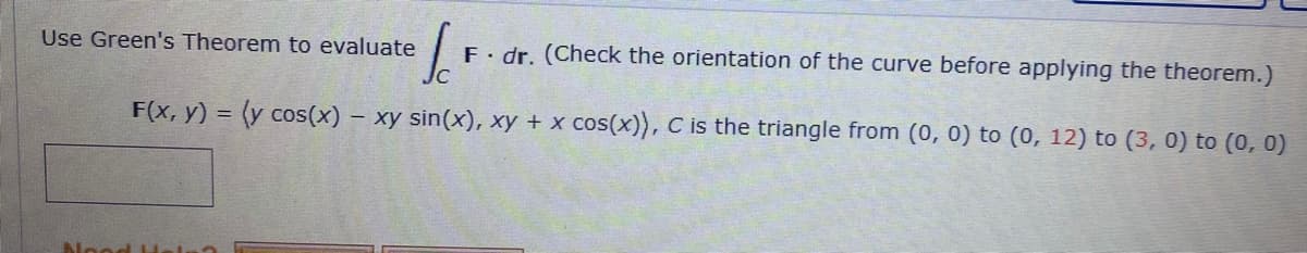 Sc
F. dr. (Check the orientation of the curve before applying the theorem.)
F(x, y) = (y cos(x) - xy sin(x), xy + x cos(x)), C is the triangle from (0, 0) to (0, 12) to (3, 0) to (0, 0)
Use Green's Theorem to evaluate
Nood H