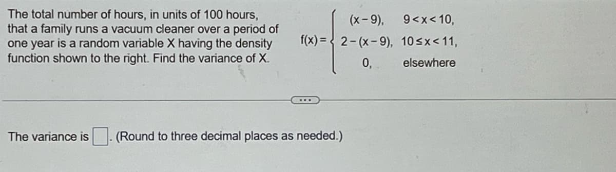 The total number of hours, in units of 100 hours,
that a family runs a vacuum cleaner over a period of
one year is a random variable X having the density
function shown to the right. Find the variance of X.
(x-9),
f(x)=2-(x-9),
The variance is (Round to three decimal places as needed.)
0,
9<x< 10,
10<x< 11,
elsewhere