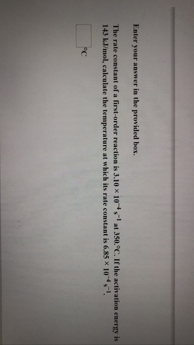 Enter your answer in the provided box.
The rate constant of a first-order reaction is 3.10 x 10 s at 350.°C. If the activation energy is
S
143 kJ/mol, calculate the temperature at which its rate constant is 6.85 x 10 s1.
°C
