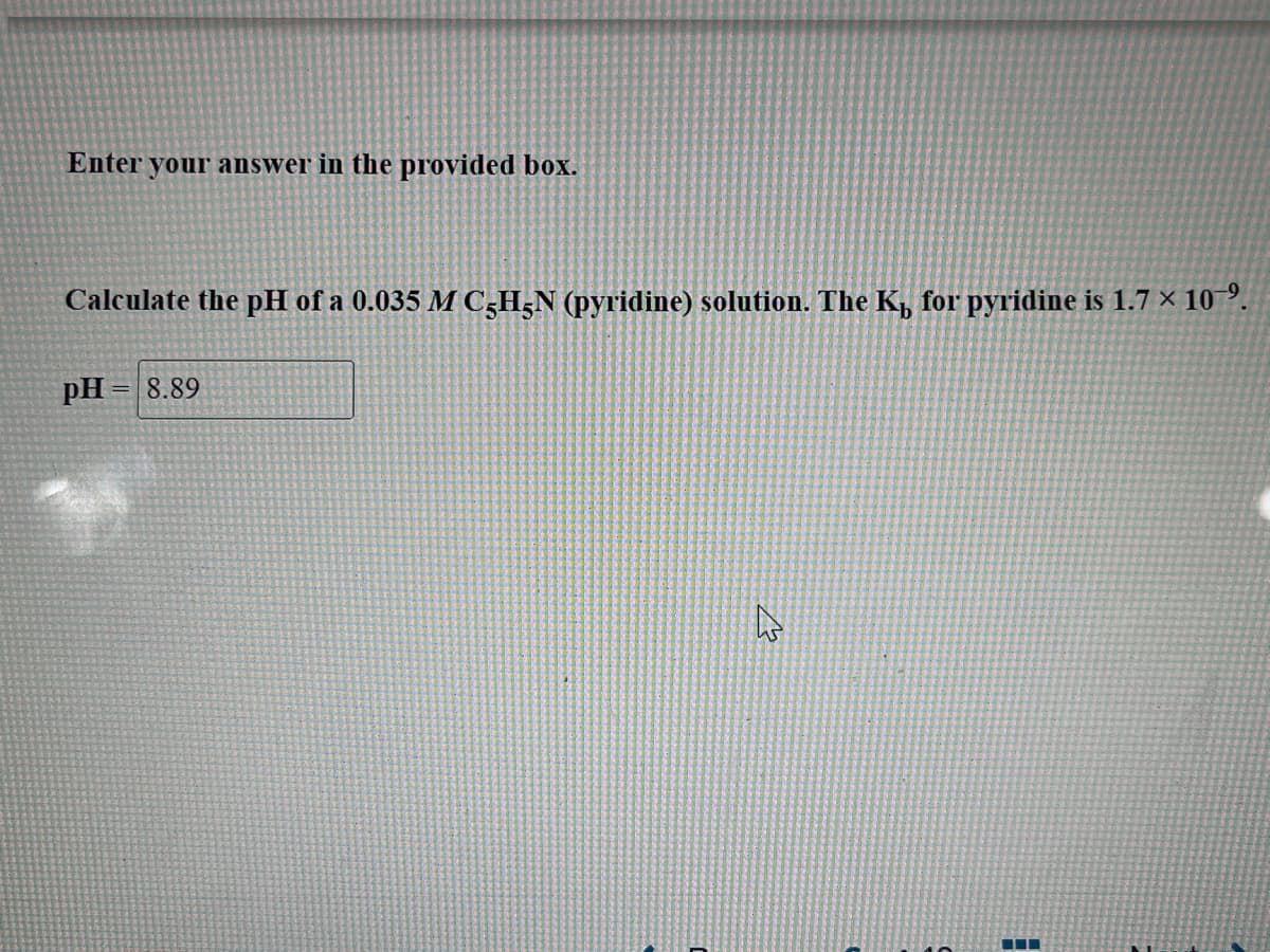 Enter your answer in the provided box.
Calculate the pH of a 0.035 M C-H5N (pyridine) solution. The K₁ for pyridine is 1.7 × 10–⁹.
pH= 8.89
4