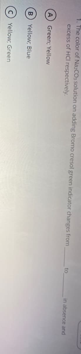 1. The color of NazCO3 solution on adding Bromo cresol green indicator changes from
to
in absence and
excess of HCI respectively.
A
Green; Yellow
Yellow; Blue
Yellow; Green
