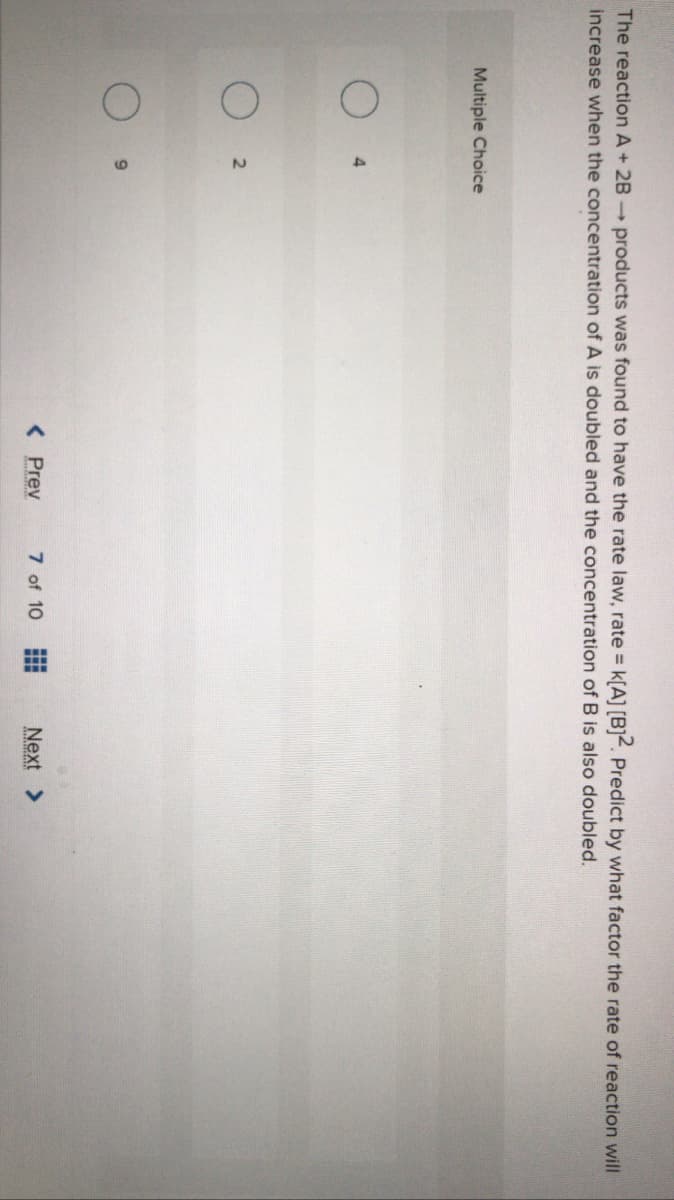The reaction A+ 2B products was found to have the rate law, rate k[A] [B]2. Predict by what factor the rate of reaction will
increase when the concentration of A is doubled and the concentration of B is also doubled.
Multiple Choice
< Prev
7 of 10
Next >
