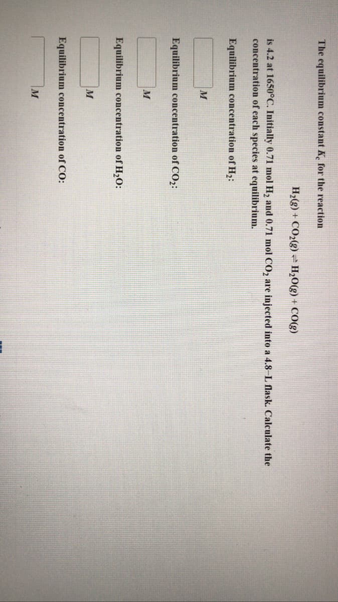 The equilibrium constant K for the reaction
H2(g) + CO2(g) -H20(g) + CO(g)
is 4.2 at 1650°C. Initially 0.71 mol H, and 0.71 mol CO, are injected into a 4.8-L flask. Calculate the
concentration of each species at equilibrium.
Equilibrium concentration of H2:
Equilibrium concentration of CO2:
M
Equilibrium concentration of H,O:
M
Equilibrium concentration of CO:
M
