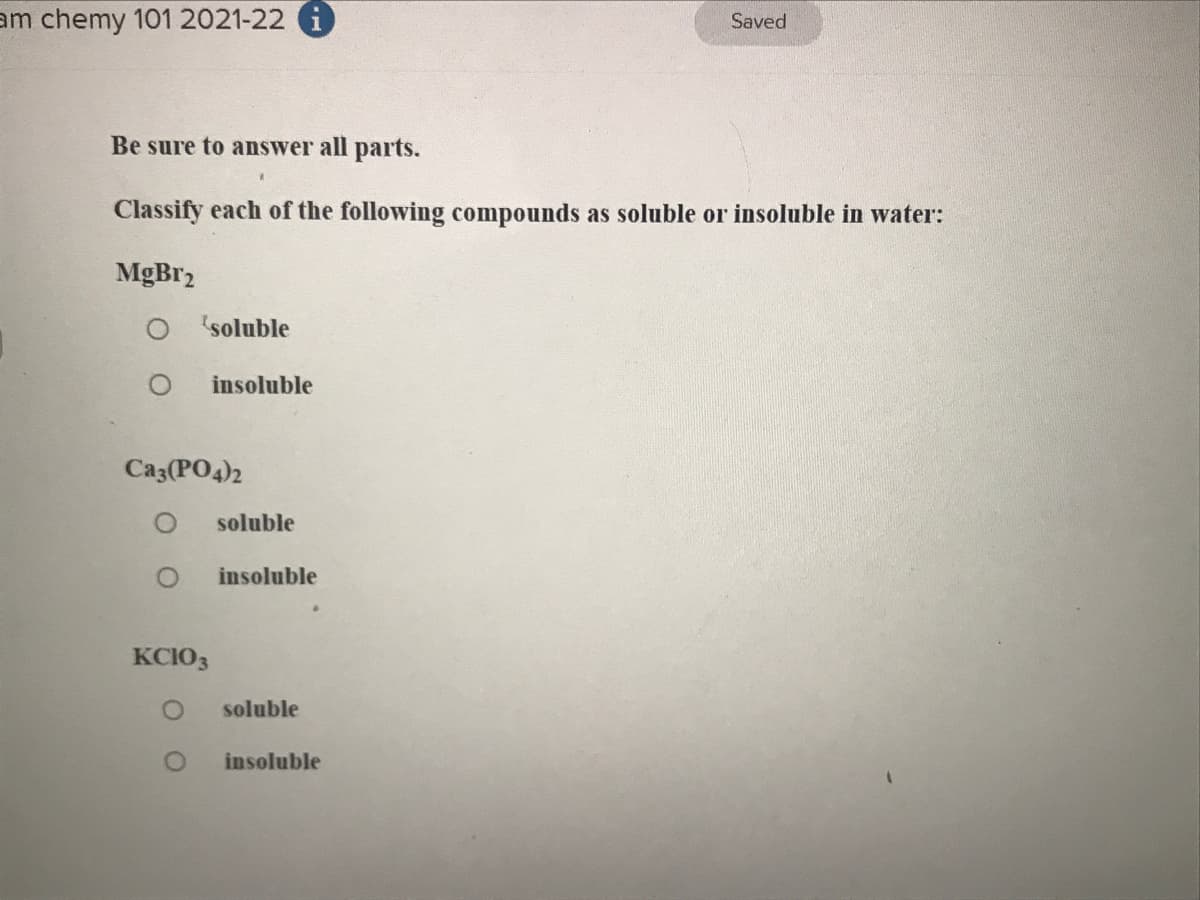 am chemy 101 2021-22 i
Saved
Be sure to answer all parts.
Classify each of the following compounds as soluble or insoluble in water:
MgBr2
soluble
insoluble
Ca3(PO4)2
soluble
insoluble
KCIO3
soluble
insoluble
