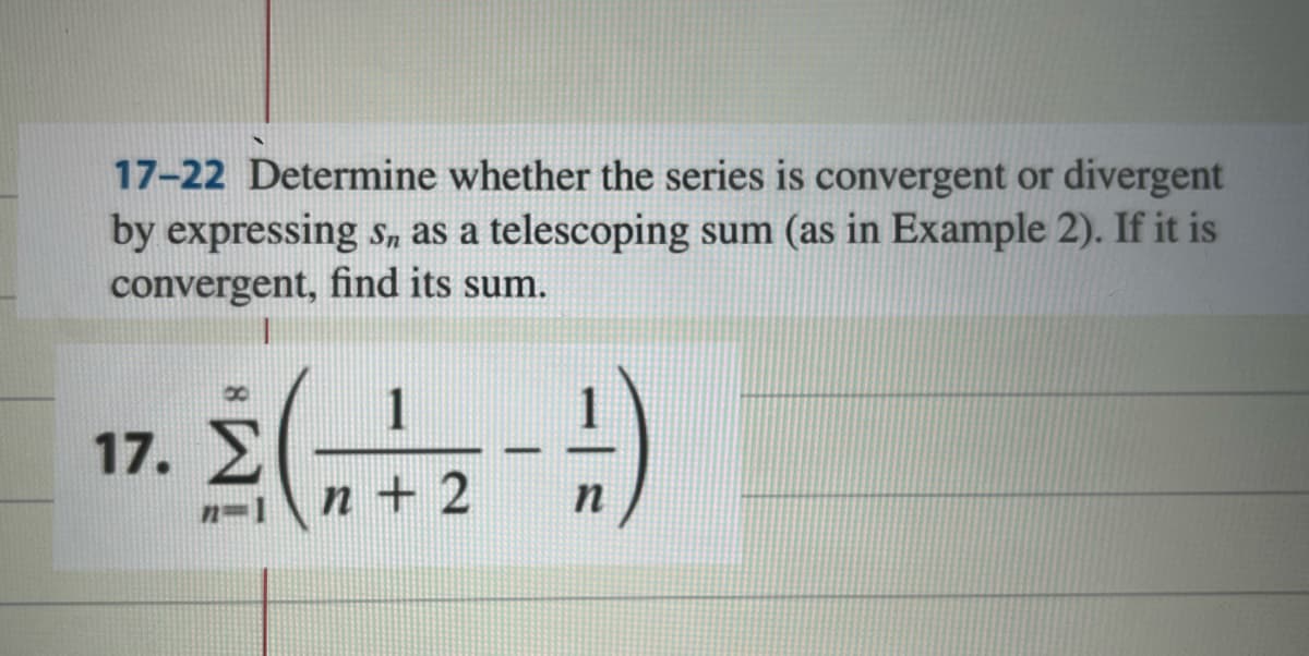 17-22 Determine whether the series is convergent or divergent
by expressing sn as a telescoping sum (as in Example 2). If it is
convergent, find its sum.
1
2(+2+)
ž(„
---
n+
n
17. Σ