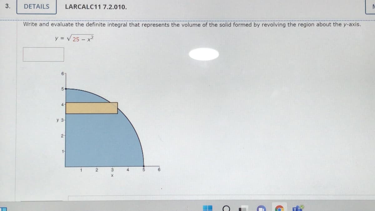 3.
DETAILS
LARCALC11 7.2.010.
Write and evaluate the definite integral that represents the volume of the solid formed by revolving the region about the y-axis.
y = V 25 – x2
5-
4-
y 3-
2-
1 2
4.
5
