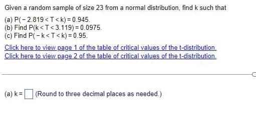 Given a random sample of size 23 from a normal distribution, find k such that
(a) P(-2.819<T<k) = 0.945.
(b) Find P(k<T<3.119) = 0.0975.
(c) Find P(-k<T<k) = 0.95.
Click here to view page 1 of the table of critical values of the t-distribution.
Click here to view page 2 of the table of critical values of the t-distribution.
(a) k= (Round to three decimal places as needed.)