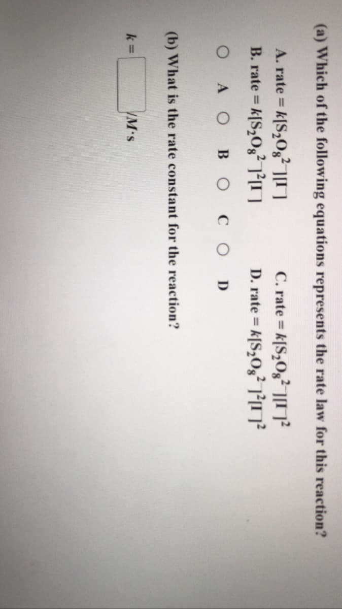 (a) Which of the following equations represents the rate law for this reaction?
A. rate = k[S,Og ]
B. rate = k[S,Og² O
C. rate = k[S,Og²M?
D. rate = k[S,O,²M?
%3D
%3D
%3D
A OBO COD
(b) What is the rate constant for the reaction?
k =
M's
