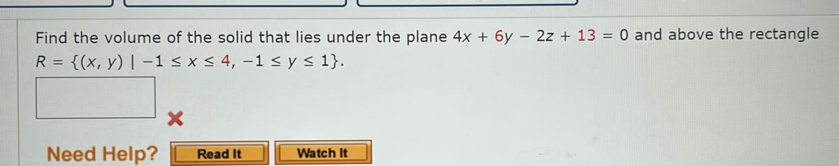 Find the volume of the solid that lies under the plane 4x + 6y - 2z+ 13 = 0 and above the rectangle
R = {(x, y) | -1 ≤ x ≤ 4, -1 ≤ y ≤ 1}.
Need Help?
X
Read It
Watch It