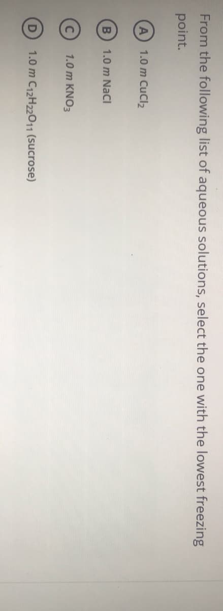 From the following list of aqueous solutions, select the one with the lowest freezing
point.
1.0 m CuCl2
B
1.0 m NaCl
1.0 m KNO3
1.0 m C12H22011 (sucrose)
