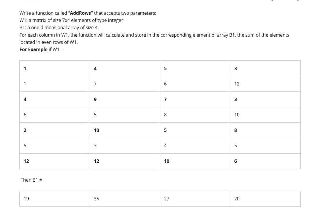 Write a function called "AddRows" that accepts two parameters:
W1: a matrix of size 7x4 elements of type integer
B1: a one dimensional array of size 4.
For each column in W1, the function will calculate and store in the corresponding element of array B1, the sum of the elements
located in even rows of W1.
For Example if W1 =
1
4
5
1
7
6
12
4
9
7
3
6
8
10
2
10
5
8
3
4
5
12
12
10
Then B1 =
19
35
27
20
