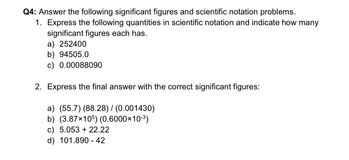 Q4: Answer the following significant figures and scientific notation problems.
1. Express the following quantities in scientific notation and indicate how many
significant figures each has.
a) 252400
b) 94505.0
c) 0.00088090
2. Express the final answer with the correct significant figures:
a) (55.7) (88.28) / (0.001430)
b) (3.87×105) (0.6000×10-³)
c) 5.053 +22.22
d) 101.890-42