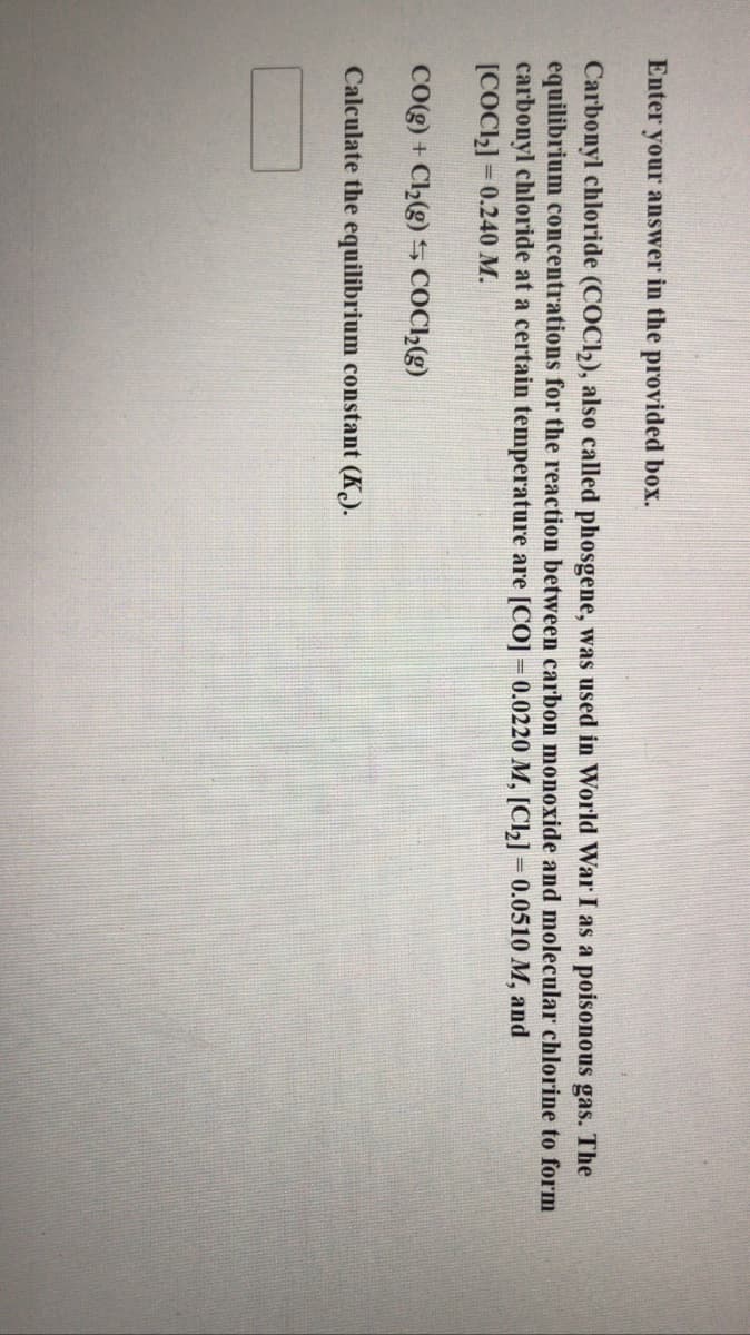 Enter your answer in the provided box.
Carbonyl chloride (COCI2), also called phosgene, was used in World War I as a poisonous gas. The
equilibrium concentrations for the reaction between carbon monoxide and molecular chlorine to form
carbonyl chloride at a certain temperature are [CO] =0.0220 M, [Cl2] = 0.0510 M, and
[COC2] = 0.240 M.
%3D
CO(g) + C2(g) 5 COC»(g)
Calculate the equilibrium constant (K.).
