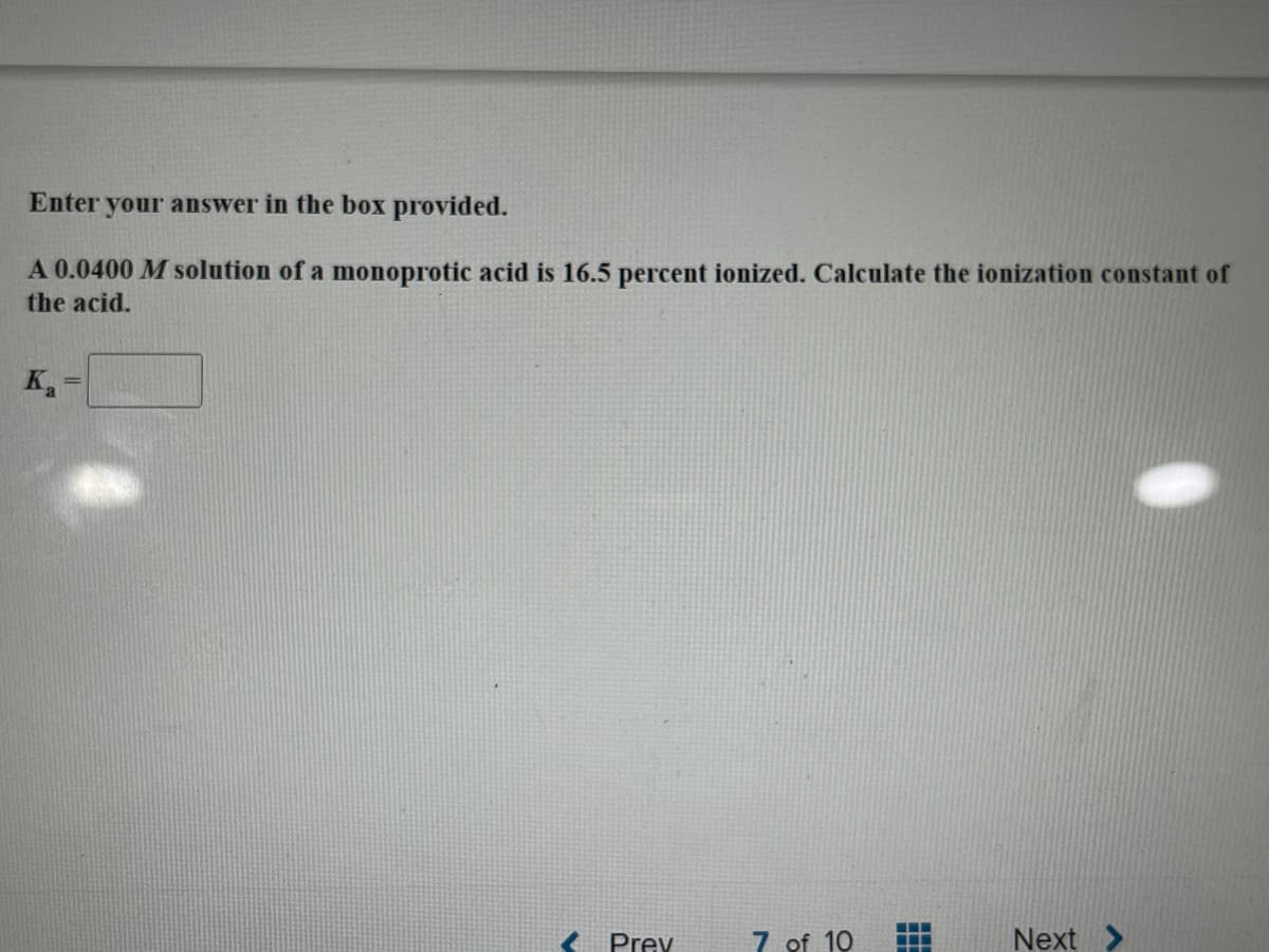 Enter your answer in the box provided.
A 0.0400 M solution of a monoprotic acid is 16.5 percent ionized. Calculate the ionization constant of
the acid.
K₁
Prev
7 of 10
Next >