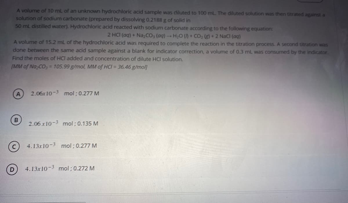 A volume of 10 mL of an unknown hydrochloric acid sample was diluted to 100 mL. The diluted solution was then titrated against a
solution of sodium carbonate (prepared by dissolving 0.2188 g of solid in
50 mL distilled water). Hydrochloric acid reacted with sodium carbonate according to the following equation:
2 HCI (aq) + Na,CO3 (aq)H20 () + CO2 (g) + 2 NaCl (aq)
A volume of 15.2 mL of the hydrochloric acid was required to complete the reaction in the titration process. A second titration was
done between the same acid sample against a blank for indicator correction, a volume of 0.3 mL was consumed by the indicator.
Find the moles of HCI added and concentration of dilute HCI solution.
[MM of Na CO3 = 105.99 g/mol, MM of HCI = 36.46 g/mol]
2.06x10-3 mol ; 0.277 M
B
2.06 x10-3 mol; 0.135 M
4.13x10-3 mol ; 0.277 M
4.13x10-3 mol ; 0.272 M
