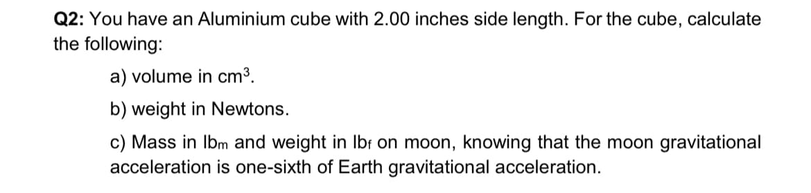 Q2: You have an Aluminium cube with 2.00 inches side length. For the cube, calculate
the following:
a) volume in cm³.
b) weight in Newtons.
c) Mass in lbm and weight in lbf on moon, knowing that the moon gravitational
acceleration is one-sixth of Earth gravitational acceleration.