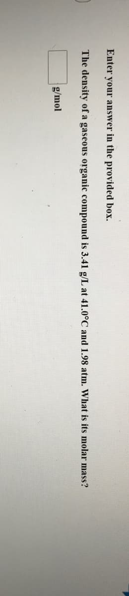 Enter your answer in the provided box.
The density of a gaseous organic compound is 3.41 g/L at 41.0°C and 1.98 atm. What is its molar mass?
g/mol
