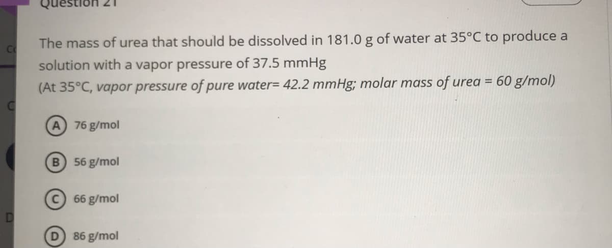 Que
The mass of urea that should be dissolved in 181.0 g of water at 35°C to produce a
Co
solution with a vapor pressure of 37.5 mmHg
(At 35°C, vapor pressure of pure water= 42.2 mmHg; molar mass of urea = 60 g/mol)
76 g/mol
56 g/mol
66 g/mol
86 g/mol
