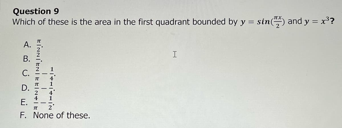 Question 9
Which of these is the area in the first quadrant bounded by y = sin() and y = x³?
A.
B.
EINNIENIERINIEZ
HITHITHIN
i !
D.
E.
F. None of these.
I